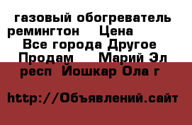 газовый обогреватель ремингтон  › Цена ­ 4 000 - Все города Другое » Продам   . Марий Эл респ.,Йошкар-Ола г.